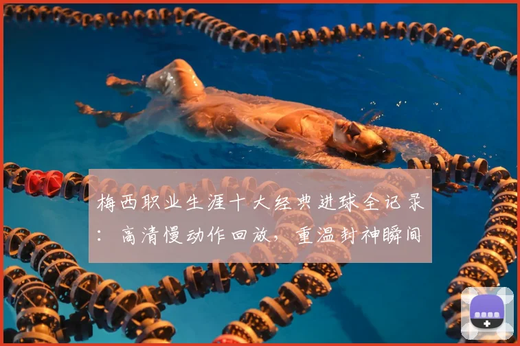 梅西职业生涯十大经典进球全记录:高清慢动作回放,重温封神瞬间