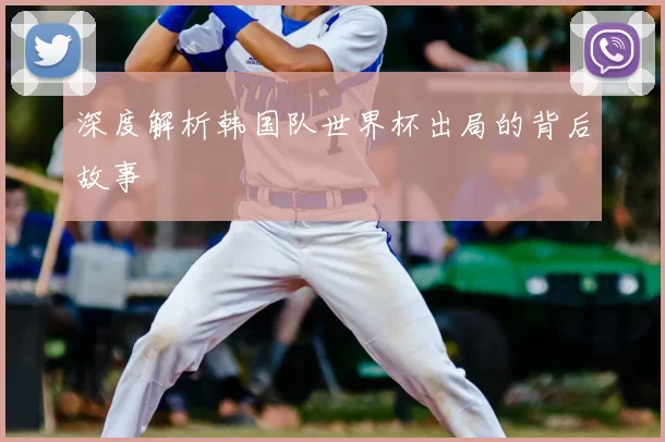 深度解析韩国队世界杯出局的背后故事
