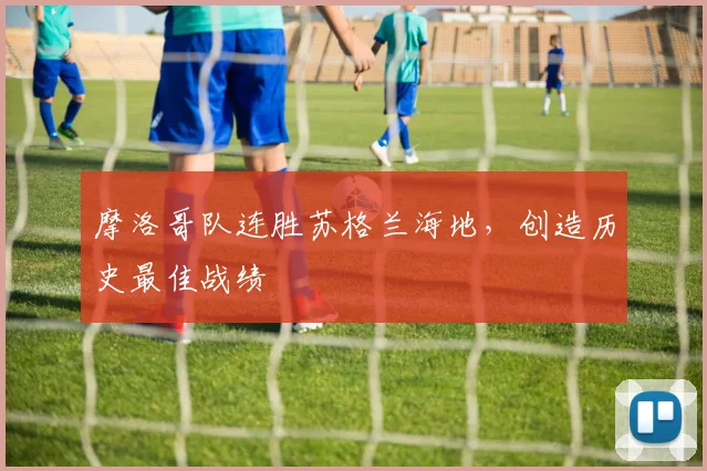 摩洛哥队连胜苏格兰海地，创造历史最佳战绩
