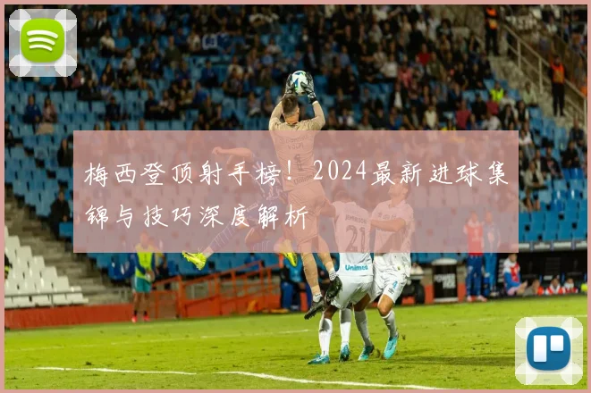 梅西登顶射手榜!2024最新进球集锦与技巧深度解析