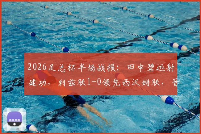 2026足总杯半场战报：田中碧远射建功，利兹联1-0领先西汉姆联，晋级形势如何？