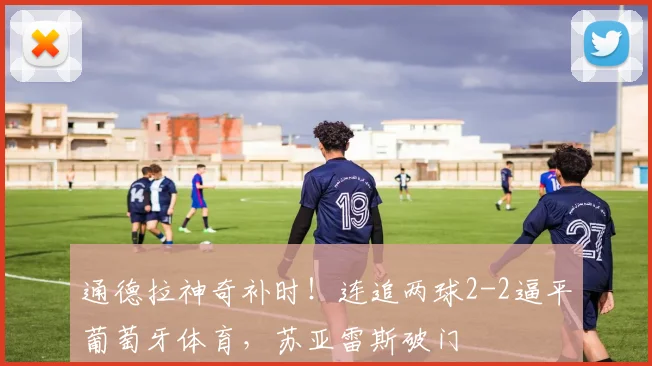 通德拉神奇补时!连追两球2-2逼平葡萄牙体育,苏亚雷斯破门