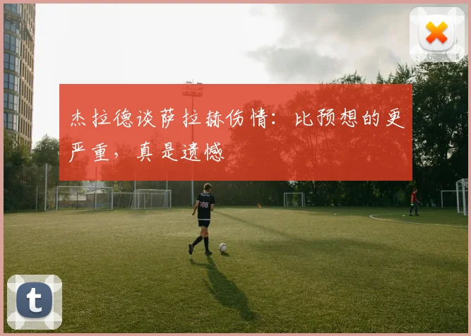 杰拉德谈萨拉赫伤情:比预想的更严重,真是遗憾