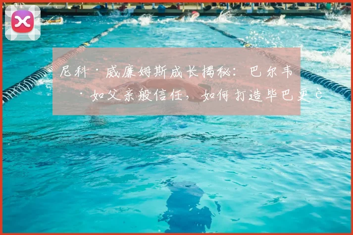 尼科·威廉姆斯成长揭秘：巴尔韦德如父亲般信任，如何打造毕巴更衣室凝聚力？