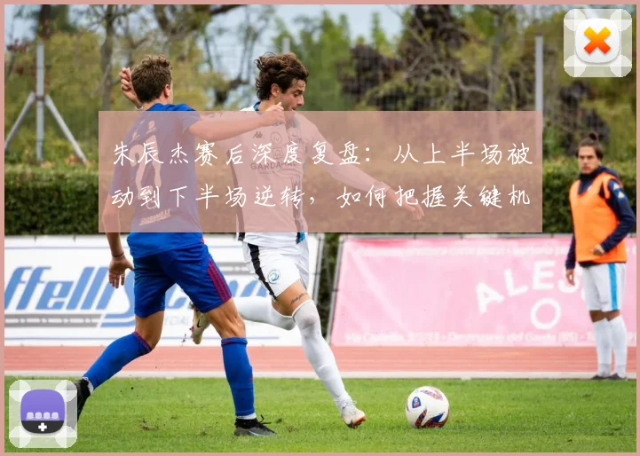 朱辰杰赛后深度复盘:从上半场被动到下半场逆转,如何把握关键机会?