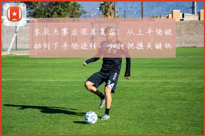 朱辰杰赛后深度复盘：从上半场被动到下半场逆转，如何把握关键机会？