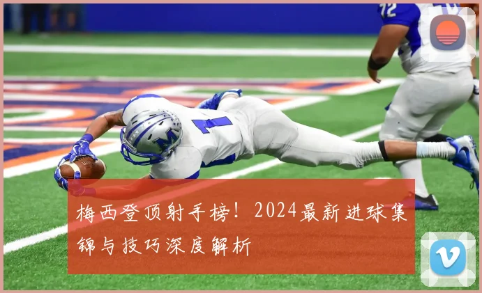 梅西登顶射手榜！2024最新进球集锦与技巧深度解析