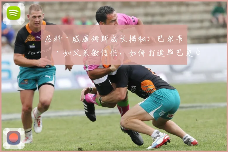 尼科·威廉姆斯成长揭秘:巴尔韦德如父亲般信任,如何打造毕巴更衣室凝聚力?
