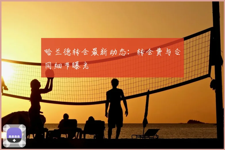 哈兰德转会最新动态:转会费与合同细节曝光